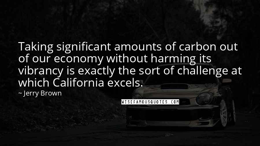 Jerry Brown Quotes: Taking significant amounts of carbon out of our economy without harming its vibrancy is exactly the sort of challenge at which California excels.