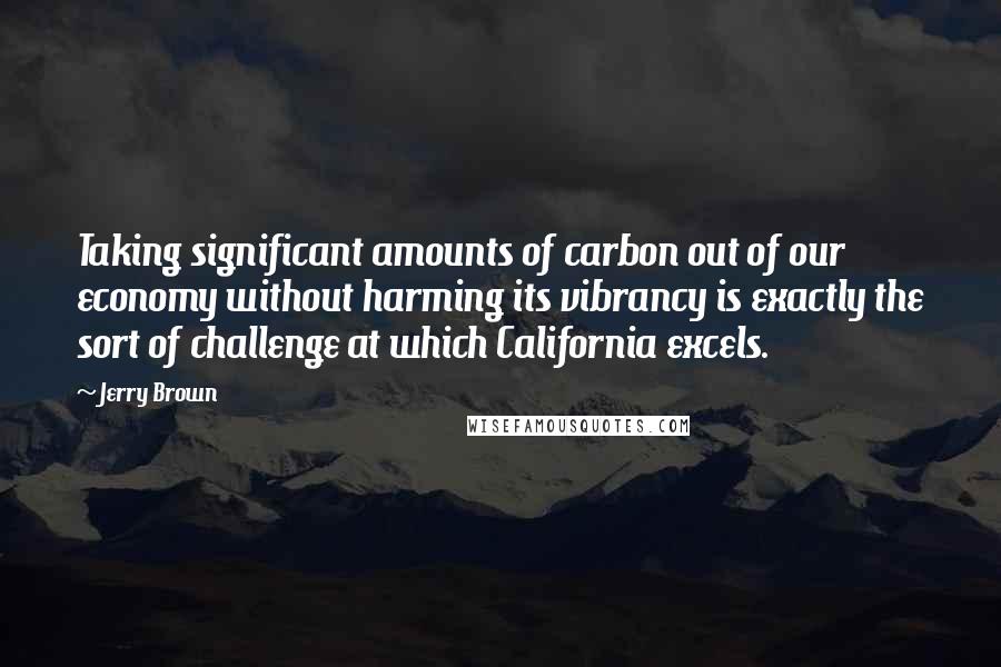 Jerry Brown Quotes: Taking significant amounts of carbon out of our economy without harming its vibrancy is exactly the sort of challenge at which California excels.