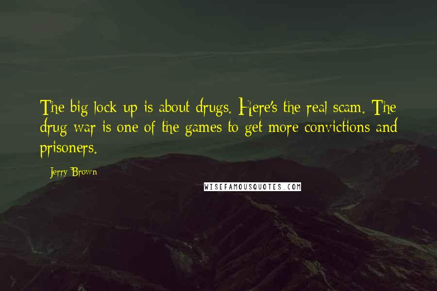 Jerry Brown Quotes: The big lock-up is about drugs. Here's the real scam. The drug war is one of the games to get more convictions and prisoners.