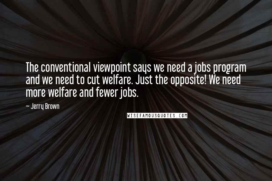 Jerry Brown Quotes: The conventional viewpoint says we need a jobs program and we need to cut welfare. Just the opposite! We need more welfare and fewer jobs.