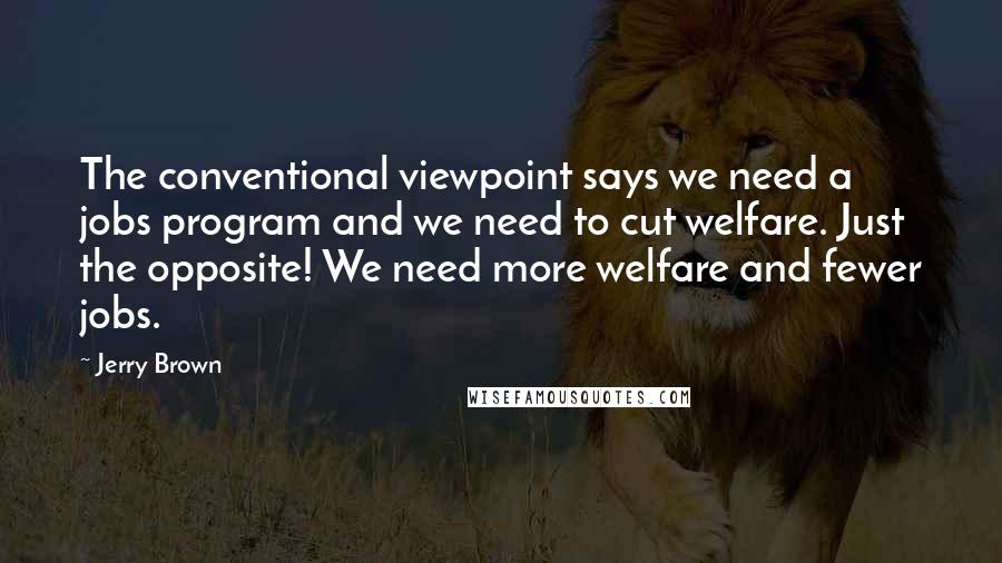 Jerry Brown Quotes: The conventional viewpoint says we need a jobs program and we need to cut welfare. Just the opposite! We need more welfare and fewer jobs.