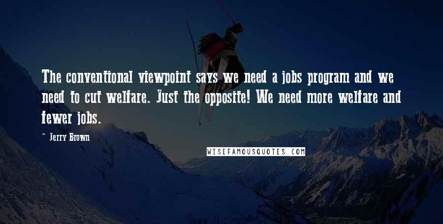 Jerry Brown Quotes: The conventional viewpoint says we need a jobs program and we need to cut welfare. Just the opposite! We need more welfare and fewer jobs.