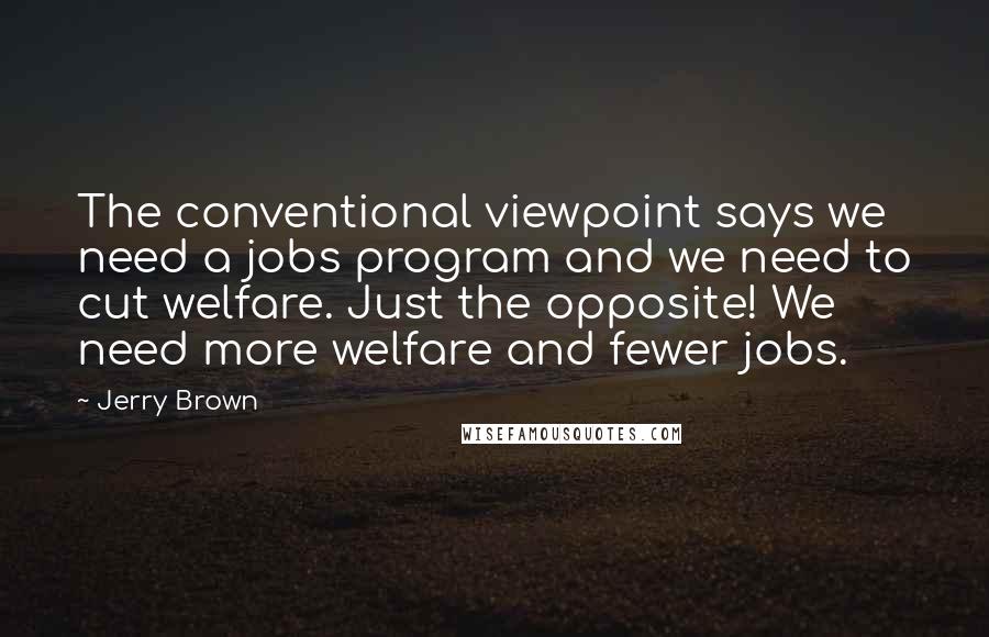 Jerry Brown Quotes: The conventional viewpoint says we need a jobs program and we need to cut welfare. Just the opposite! We need more welfare and fewer jobs.