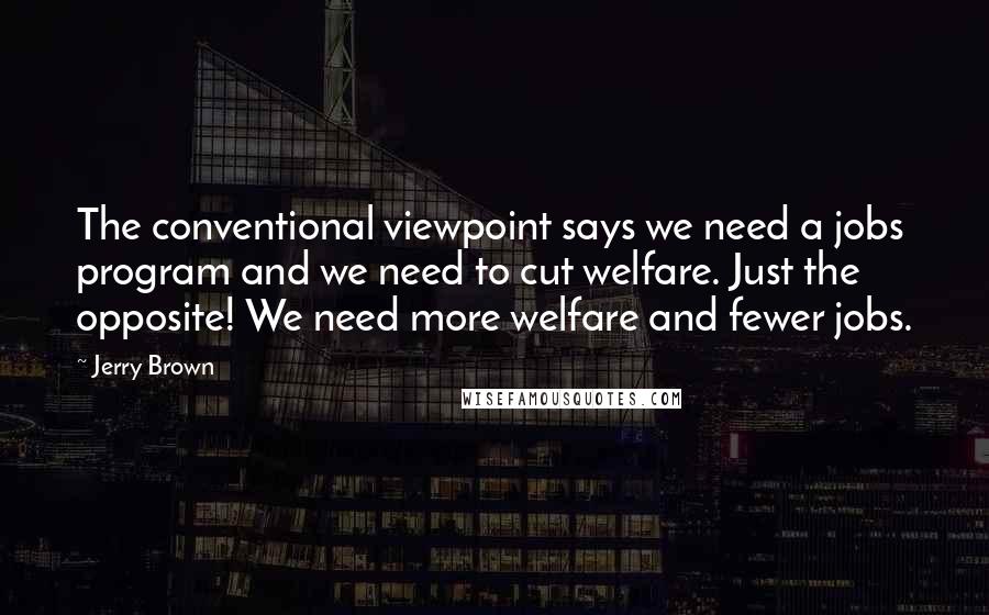 Jerry Brown Quotes: The conventional viewpoint says we need a jobs program and we need to cut welfare. Just the opposite! We need more welfare and fewer jobs.