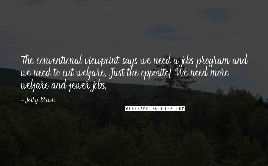 Jerry Brown Quotes: The conventional viewpoint says we need a jobs program and we need to cut welfare. Just the opposite! We need more welfare and fewer jobs.