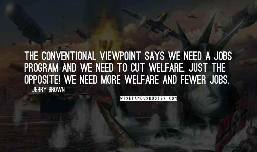 Jerry Brown Quotes: The conventional viewpoint says we need a jobs program and we need to cut welfare. Just the opposite! We need more welfare and fewer jobs.