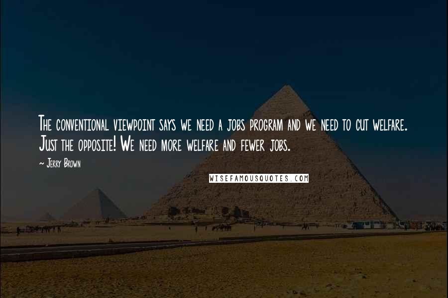 Jerry Brown Quotes: The conventional viewpoint says we need a jobs program and we need to cut welfare. Just the opposite! We need more welfare and fewer jobs.