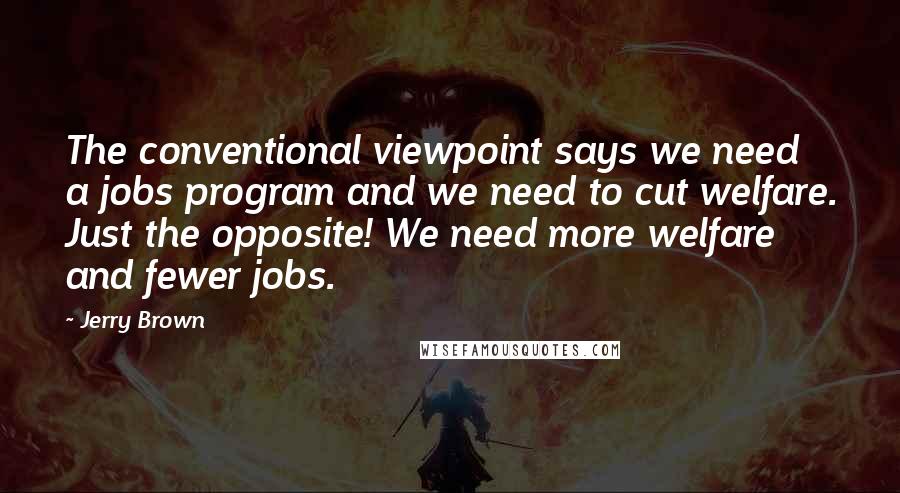 Jerry Brown Quotes: The conventional viewpoint says we need a jobs program and we need to cut welfare. Just the opposite! We need more welfare and fewer jobs.