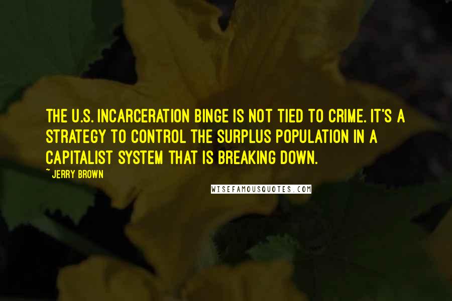 Jerry Brown Quotes: The U.S. incarceration binge is not tied to crime. It's a strategy to control the surplus population in a capitalist system that is breaking down.