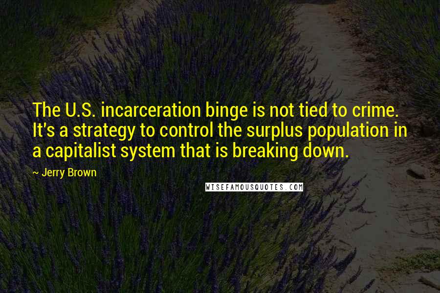 Jerry Brown Quotes: The U.S. incarceration binge is not tied to crime. It's a strategy to control the surplus population in a capitalist system that is breaking down.