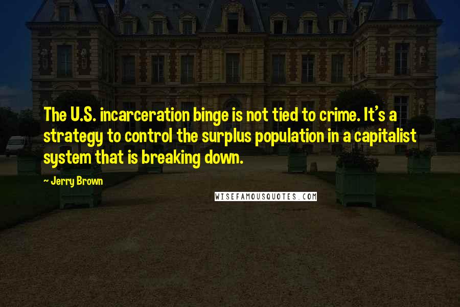 Jerry Brown Quotes: The U.S. incarceration binge is not tied to crime. It's a strategy to control the surplus population in a capitalist system that is breaking down.