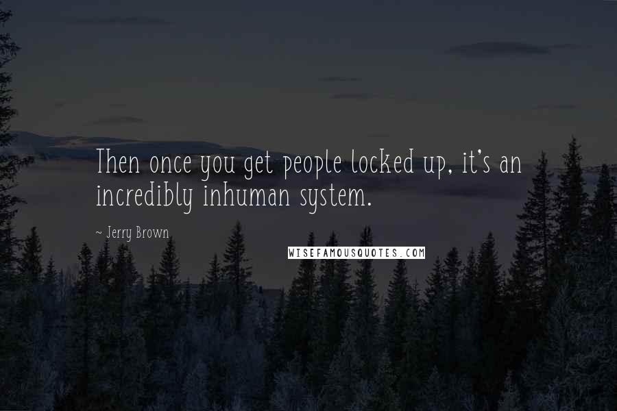 Jerry Brown Quotes: Then once you get people locked up, it's an incredibly inhuman system.