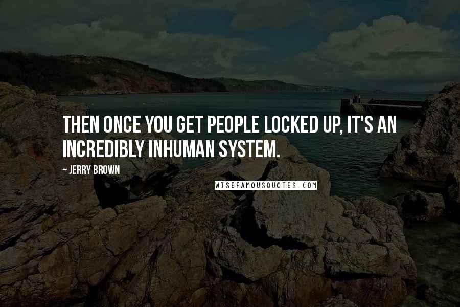 Jerry Brown Quotes: Then once you get people locked up, it's an incredibly inhuman system.