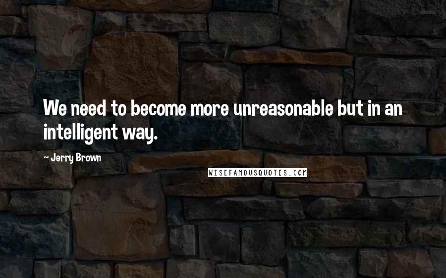 Jerry Brown Quotes: We need to become more unreasonable but in an intelligent way.