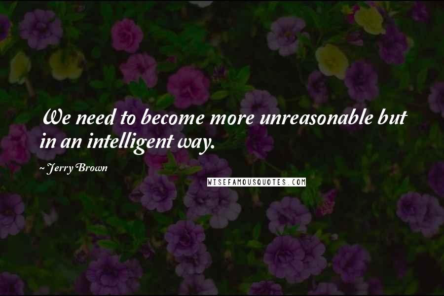 Jerry Brown Quotes: We need to become more unreasonable but in an intelligent way.