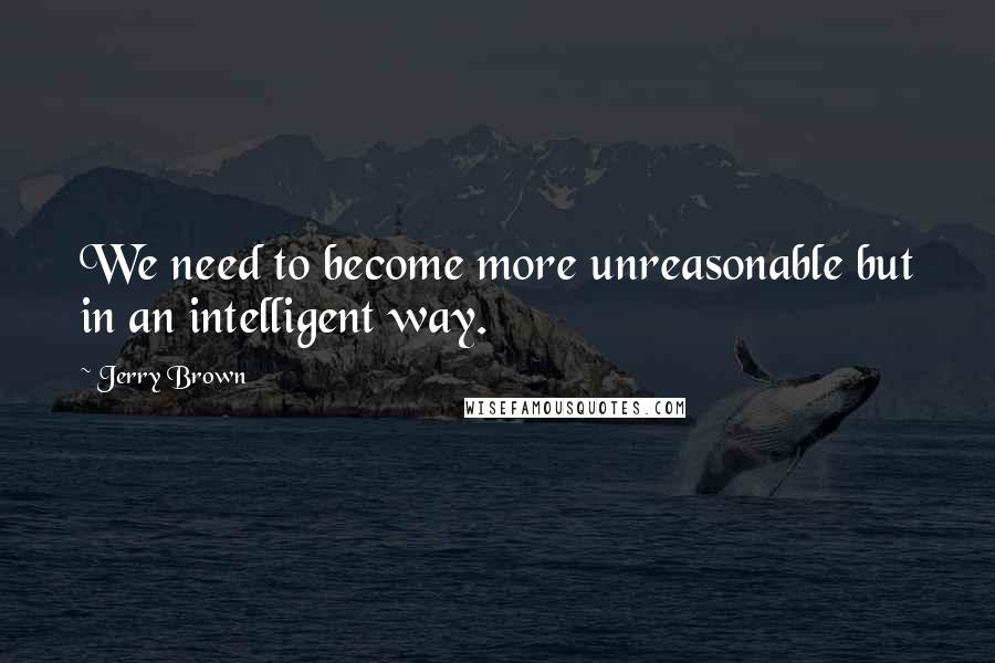 Jerry Brown Quotes: We need to become more unreasonable but in an intelligent way.