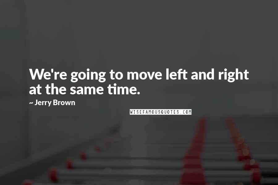 Jerry Brown Quotes: We're going to move left and right at the same time.