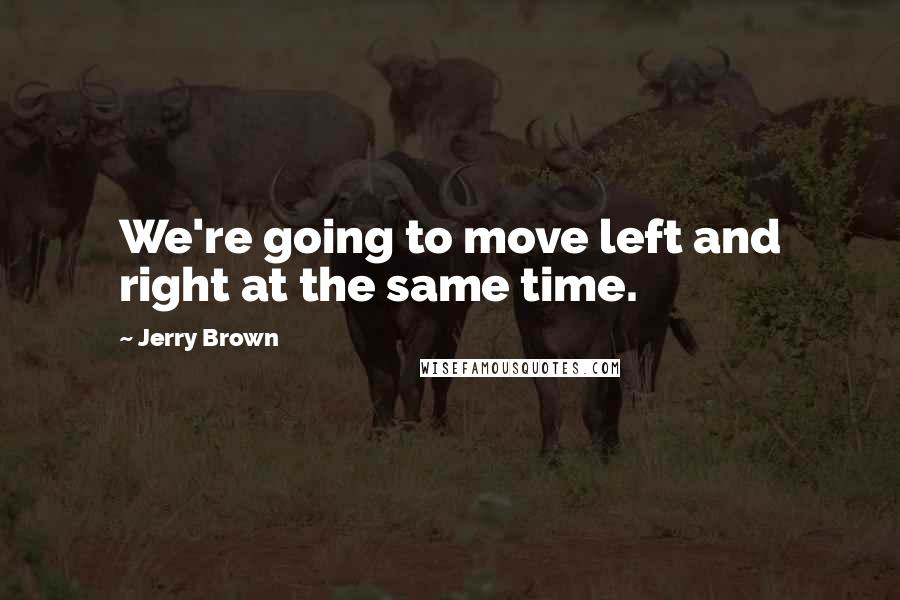 Jerry Brown Quotes: We're going to move left and right at the same time.