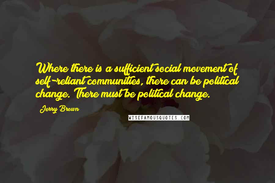 Jerry Brown Quotes: Where there is a sufficient social movement of self-reliant communities, there can be political change. There must be political change.