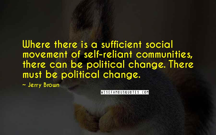 Jerry Brown Quotes: Where there is a sufficient social movement of self-reliant communities, there can be political change. There must be political change.