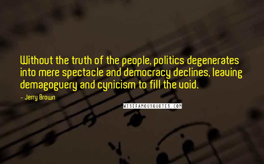 Jerry Brown Quotes: Without the truth of the people, politics degenerates into mere spectacle and democracy declines, leaving demagoguery and cynicism to fill the void.