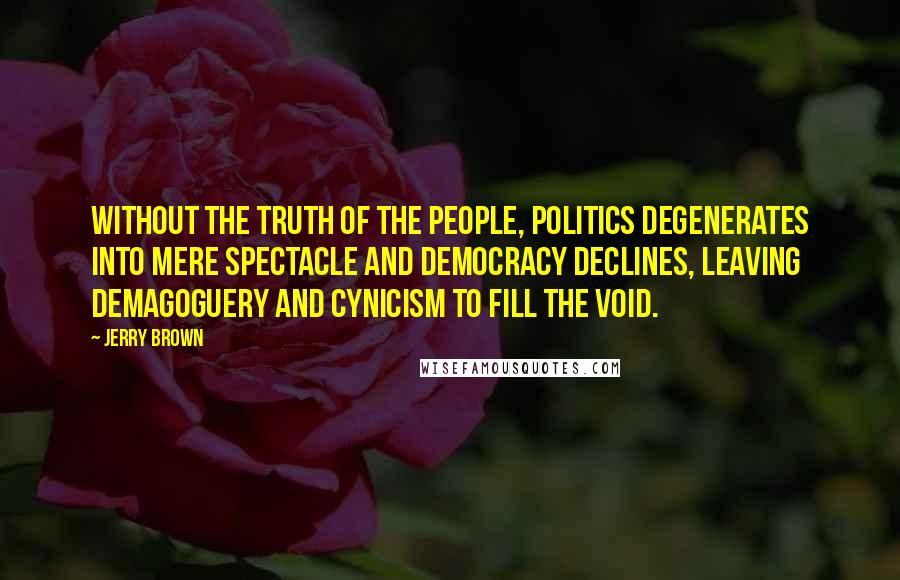 Jerry Brown Quotes: Without the truth of the people, politics degenerates into mere spectacle and democracy declines, leaving demagoguery and cynicism to fill the void.