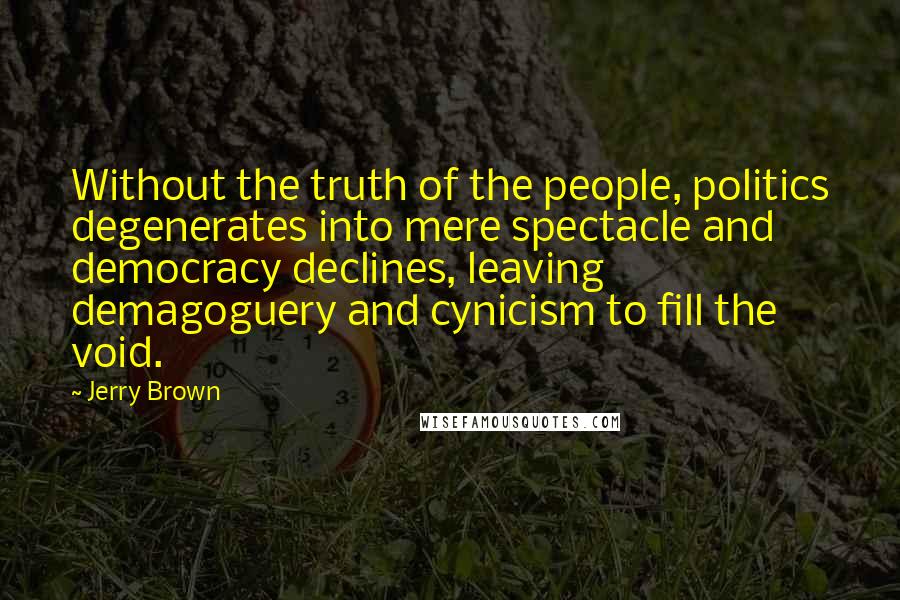 Jerry Brown Quotes: Without the truth of the people, politics degenerates into mere spectacle and democracy declines, leaving demagoguery and cynicism to fill the void.