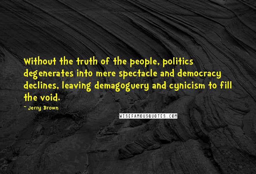 Jerry Brown Quotes: Without the truth of the people, politics degenerates into mere spectacle and democracy declines, leaving demagoguery and cynicism to fill the void.