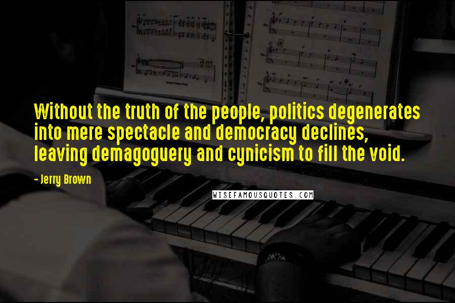 Jerry Brown Quotes: Without the truth of the people, politics degenerates into mere spectacle and democracy declines, leaving demagoguery and cynicism to fill the void.