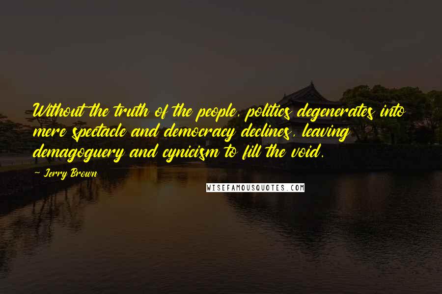 Jerry Brown Quotes: Without the truth of the people, politics degenerates into mere spectacle and democracy declines, leaving demagoguery and cynicism to fill the void.