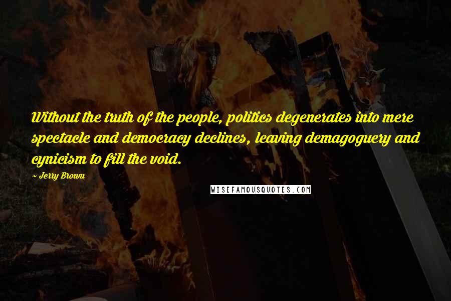 Jerry Brown Quotes: Without the truth of the people, politics degenerates into mere spectacle and democracy declines, leaving demagoguery and cynicism to fill the void.