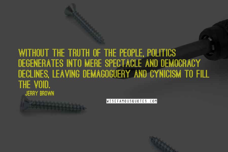 Jerry Brown Quotes: Without the truth of the people, politics degenerates into mere spectacle and democracy declines, leaving demagoguery and cynicism to fill the void.