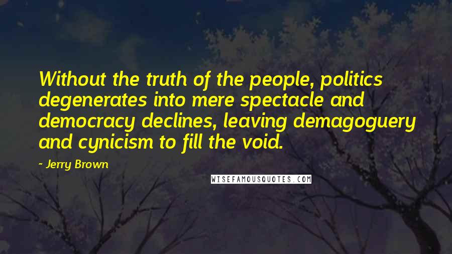 Jerry Brown Quotes: Without the truth of the people, politics degenerates into mere spectacle and democracy declines, leaving demagoguery and cynicism to fill the void.