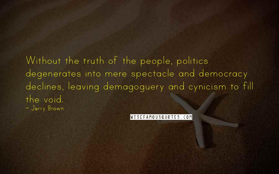 Jerry Brown Quotes: Without the truth of the people, politics degenerates into mere spectacle and democracy declines, leaving demagoguery and cynicism to fill the void.