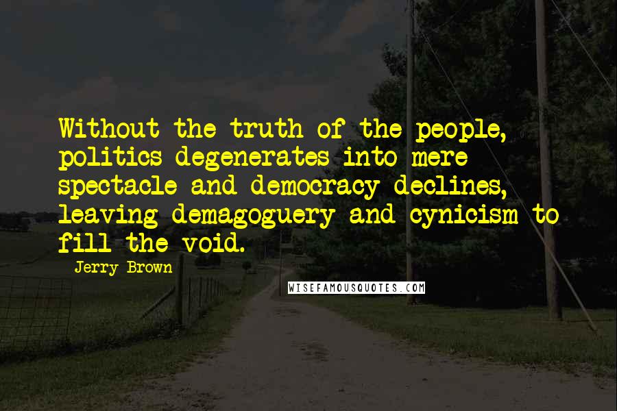 Jerry Brown Quotes: Without the truth of the people, politics degenerates into mere spectacle and democracy declines, leaving demagoguery and cynicism to fill the void.