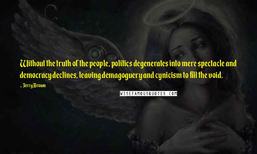 Jerry Brown Quotes: Without the truth of the people, politics degenerates into mere spectacle and democracy declines, leaving demagoguery and cynicism to fill the void.