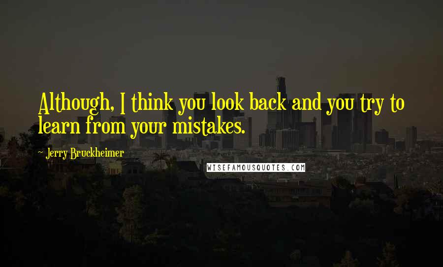 Jerry Bruckheimer Quotes: Although, I think you look back and you try to learn from your mistakes.