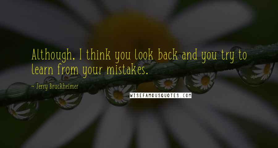 Jerry Bruckheimer Quotes: Although, I think you look back and you try to learn from your mistakes.