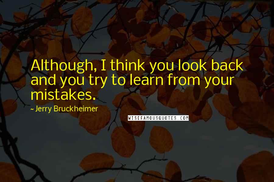 Jerry Bruckheimer Quotes: Although, I think you look back and you try to learn from your mistakes.