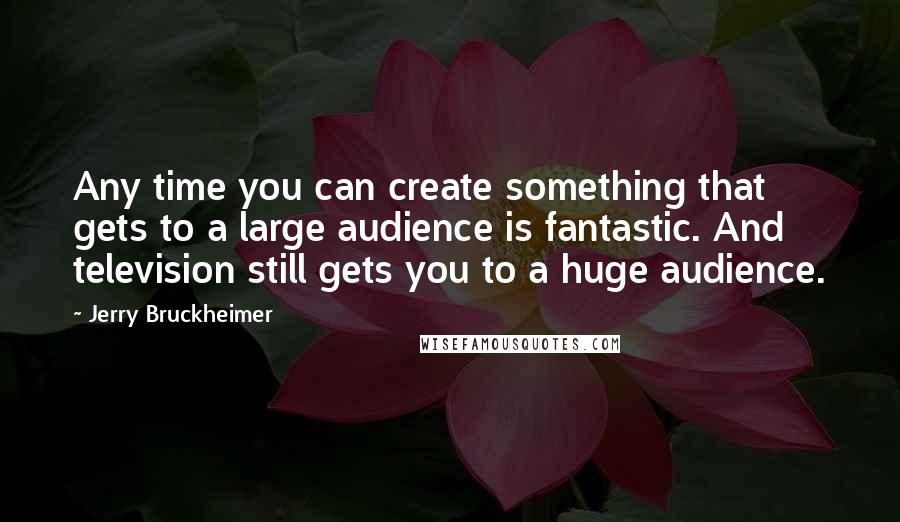 Jerry Bruckheimer Quotes: Any time you can create something that gets to a large audience is fantastic. And television still gets you to a huge audience.