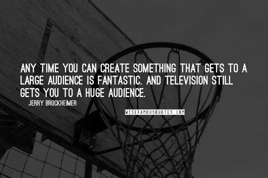 Jerry Bruckheimer Quotes: Any time you can create something that gets to a large audience is fantastic. And television still gets you to a huge audience.