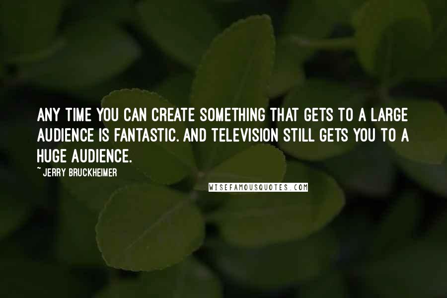 Jerry Bruckheimer Quotes: Any time you can create something that gets to a large audience is fantastic. And television still gets you to a huge audience.