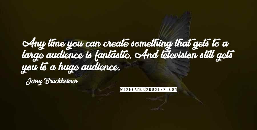 Jerry Bruckheimer Quotes: Any time you can create something that gets to a large audience is fantastic. And television still gets you to a huge audience.