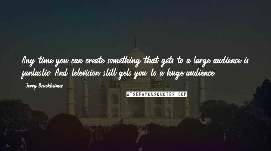 Jerry Bruckheimer Quotes: Any time you can create something that gets to a large audience is fantastic. And television still gets you to a huge audience.