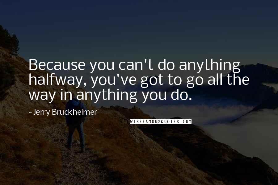 Jerry Bruckheimer Quotes: Because you can't do anything halfway, you've got to go all the way in anything you do.