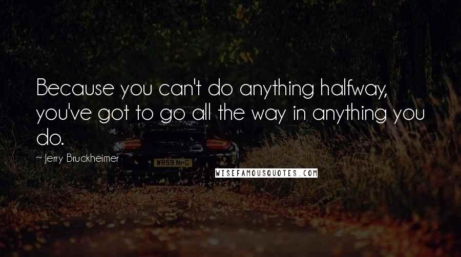 Jerry Bruckheimer Quotes: Because you can't do anything halfway, you've got to go all the way in anything you do.