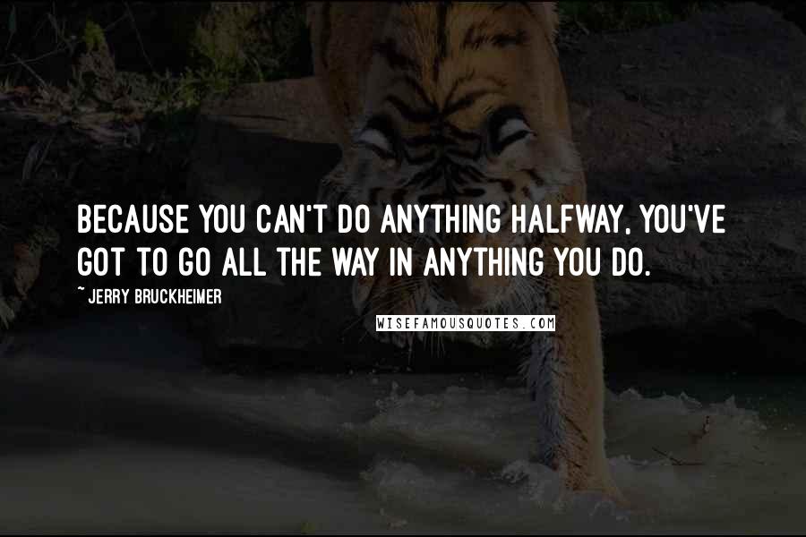 Jerry Bruckheimer Quotes: Because you can't do anything halfway, you've got to go all the way in anything you do.