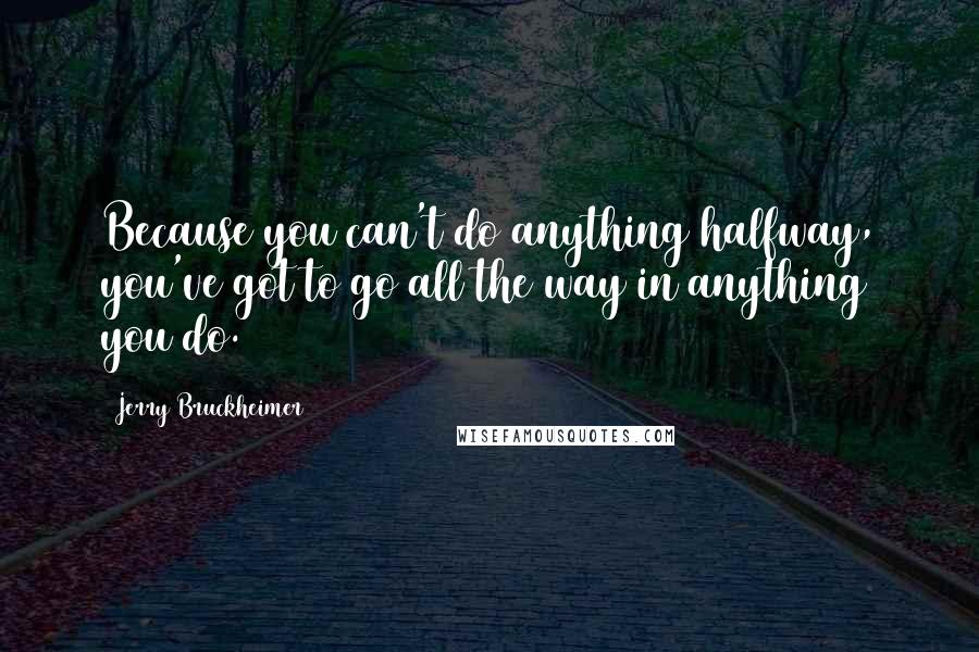 Jerry Bruckheimer Quotes: Because you can't do anything halfway, you've got to go all the way in anything you do.