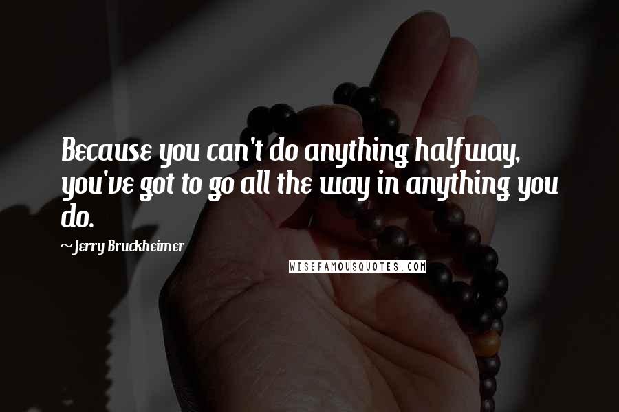 Jerry Bruckheimer Quotes: Because you can't do anything halfway, you've got to go all the way in anything you do.