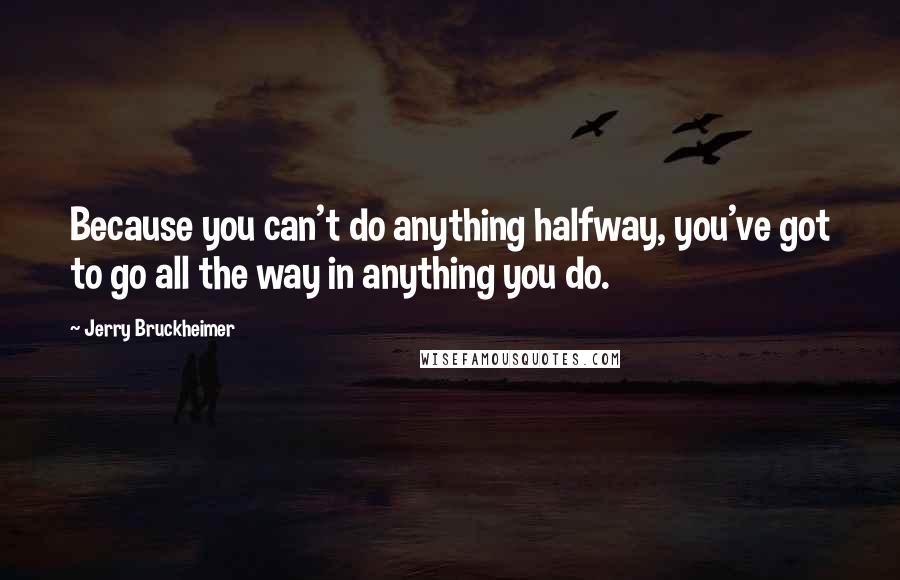 Jerry Bruckheimer Quotes: Because you can't do anything halfway, you've got to go all the way in anything you do.